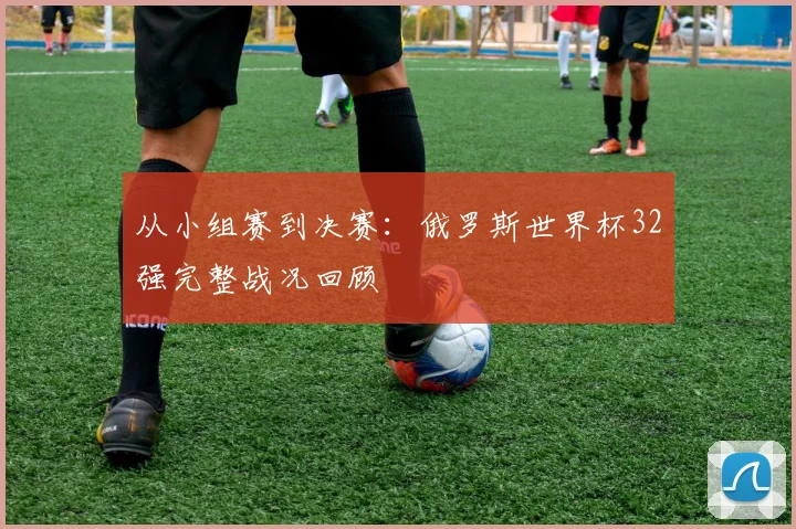 从小组赛到决赛：俄罗斯世界杯32强完整战况回顾